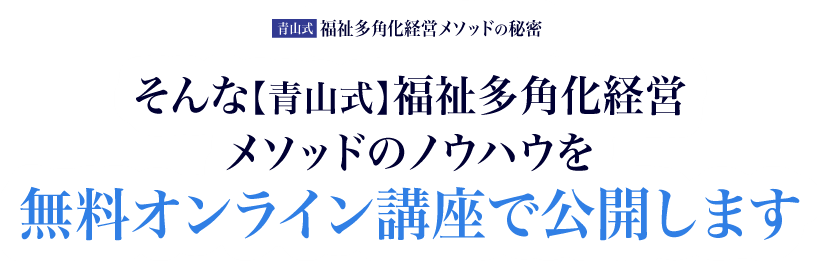 そんな【青山式】福祉多角化経営メソッドのノウハウを無料オンライン講座で公開します