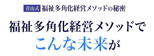 【青山式】福祉多角化経営メソッドでこんな未来が得られます。