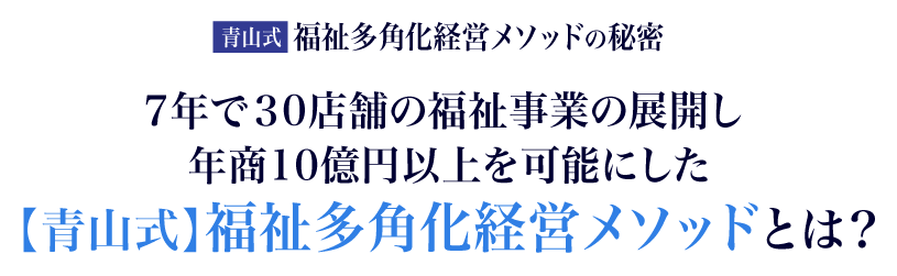 たった7年で３0店舗の福祉事業の展開し年商10億円以上を可能にした【青山式】福祉多角化経営メソッドとは？