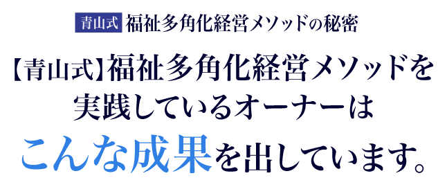 【青山式】福祉多角化経営メソッドを実践しているオーナーはこんな成果を出しています。